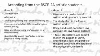 According from the BSCE-2A artistic students…
• Group 3:
• A written work
• A form of art
• All about expressing one’s emotion by doing art
• Expresses the beliefs of different cultures in a
form of writing.
• It is a way of expressing one’s opinion on a
certain subject.
• Guerilla is like a poet, new Yorker in tondo,
paglilitis ni mang serapio,
• Group 4:
• Literature is a production of
written works produce by an artist.
• The study of art in the form of
written works.
• Romeo and Juliet, forbidden love
conquers all, love has no distance
• Titanic, eternal love, age doesn’t
matter, the passion of Christ,
unconditional love, the parable of
the good Samaritan, the parable of
the prodigal son, cinderella
 