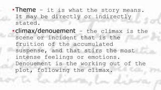 • Theme – it is what the story means.
It may be directly or indirectly
stated.
• climax/denouement – the climax is the
scene or incident that is the
fruition of the accumulated
suspense, and that stirs the most
intense feelings or emotions.
Denouement is the working out of the
plot, following the climax.
 