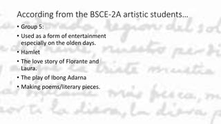 According from the BSCE-2A artistic students…
• Group 5:
• Used as a form of entertainment
especially on the olden days.
• Hamlet
• The love story of Florante and
Laura.
• The play of Ibong Adarna
• Making poems/literary pieces.
 