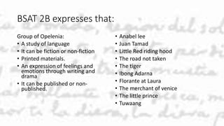 BSAT 2B expresses that:
Group of Opelenia:
• A study of language
• It can be fiction or non-fiction
• Printed materials.
• An expression of feelings and
emotions through writing and
drama
• It can be published or non-
published.
• Anabel lee
• Juan Tamad
• Little Red riding hood
• The road not taken
• The tiger
• Ibong Adarna
• Florante at Laura
• The merchant of venice
• The little prince
• Tuwaang
 