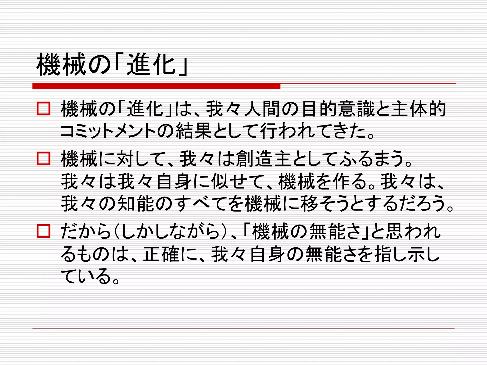 機械の「進化」
 機械の「進化」は、我々人間の目的意識と主体的
コミットメントの結果として行われてきた。
 機械に対して、我々は創造主としてふるまう。
我々は我々自身に似せて、機械を作る。我々は、
我々の知能のすべてを機械に移そうとするだろう。
 だから（しかしながら）、「機械の無能さ」と思われ
るものは、正確に、我々自身の無能さを指し示し
ている。
 