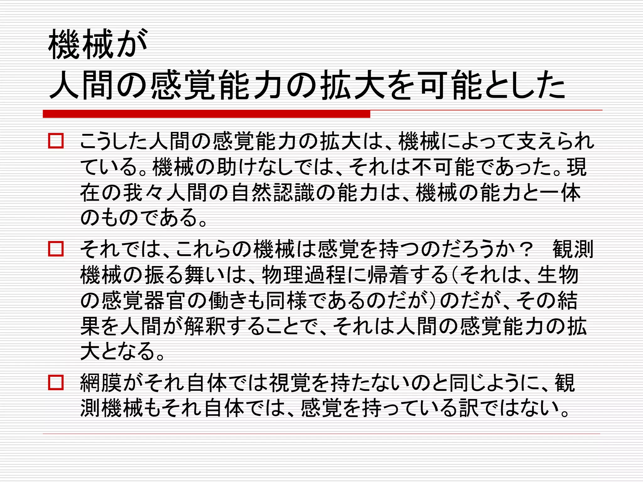 機械が
人間の感覚能力の拡大を可能とした
 こうした人間の感覚能力の拡大は、機械によって支えられ
ている。機械の助けなしでは、それは不可能であった。現
在の我々人間の自然認識の能力は、機械の能力と一体
のものである。
 それでは、これらの機械は感覚を持つのだろうか？ 観測
機械の振る舞いは、物理過程に帰着する（それは、生物
の感覚器官の働きも同様であるのだが）のだが、その結
果を人間が解釈することで、それは人間の感覚能力の拡
大となる。
 網膜がそれ自体では視覚を持たないのと同じように、観
測機械もそれ自体では、感覚を持っている訳ではない。
 