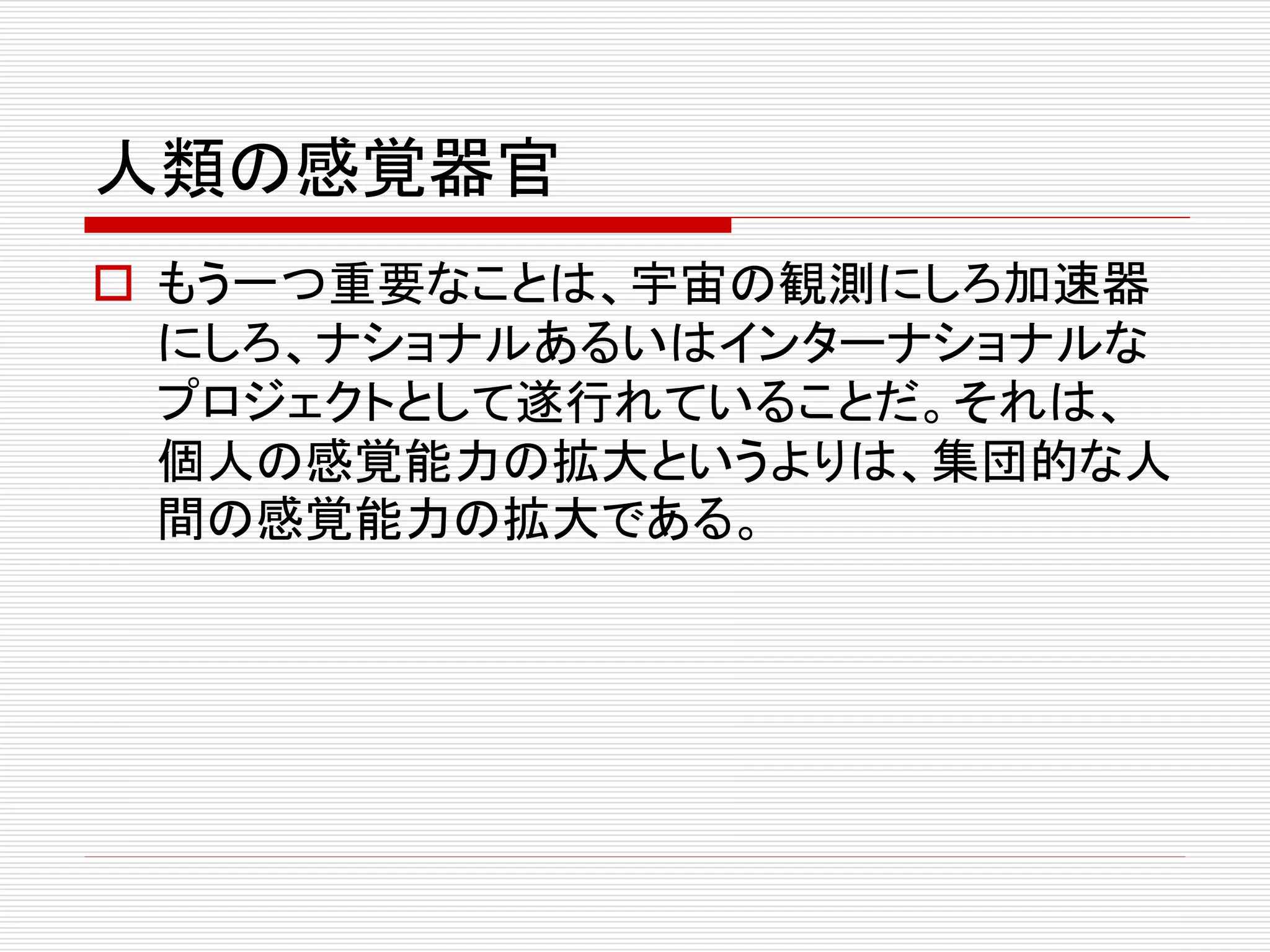人類の感覚器官
 もう一つ重要なことは、宇宙の観測にしろ加速器
にしろ、ナショナルあるいはインターナショナルな
プロジェクトとして遂行れていることだ。それは、
個人の感覚能力の拡大というよりは、集団的な人
間の感覚能力の拡大である。
 
