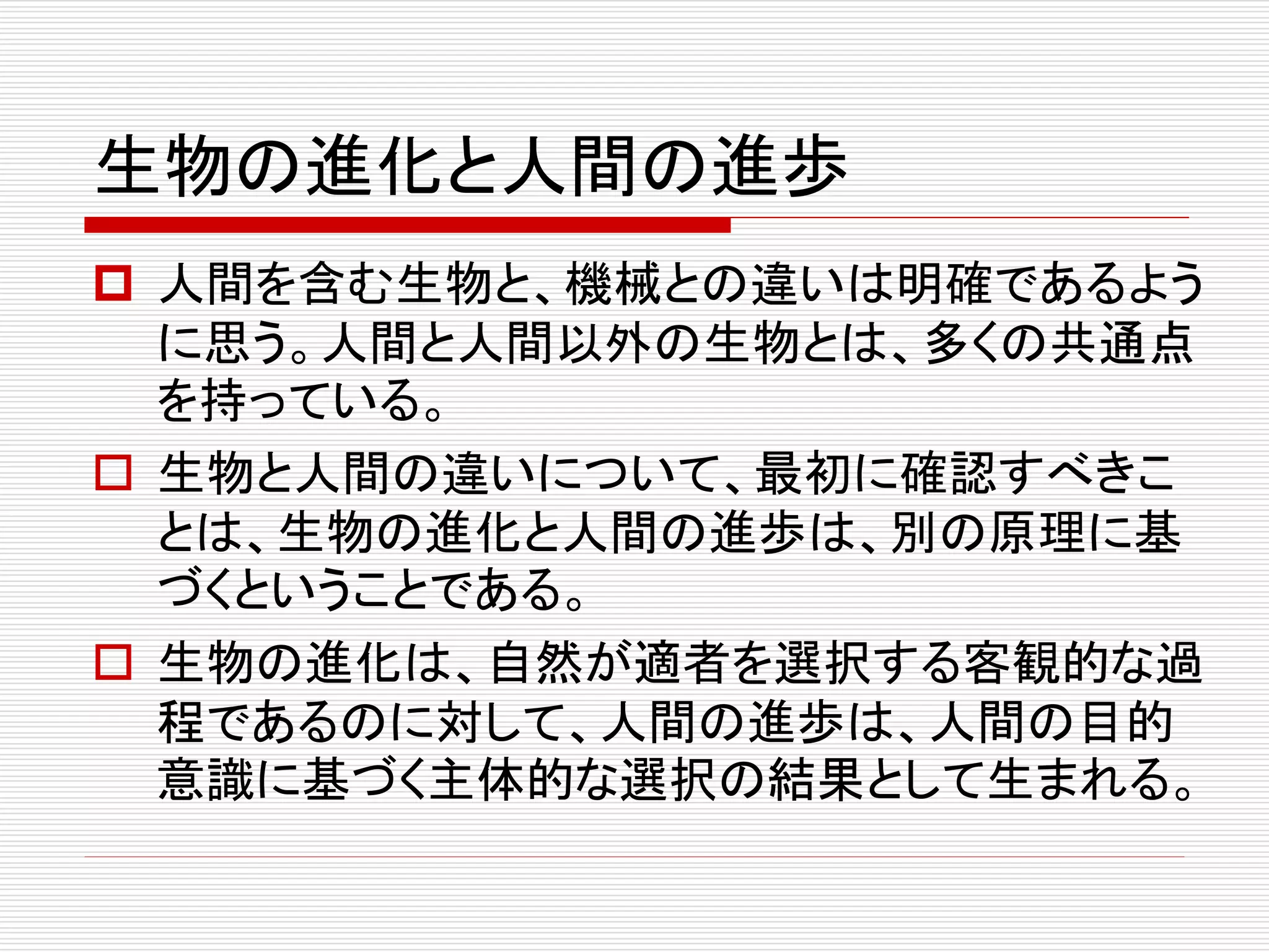 生物の進化と人間の進歩
 人間を含む生物と、機械との違いは明確であるよう
に思う。人間と人間以外の生物とは、多くの共通点
を持っている。
 生物と人間の違いについて、最初に確認すべきこ
とは、生物の進化と人間の進歩は、別の原理に基
づくということである。
 生物の進化は、自然が適者を選択する客観的な過
程であるのに対して、人間の進歩は、人間の目的
意識に基づく主体的な選択の結果として生まれる。
 