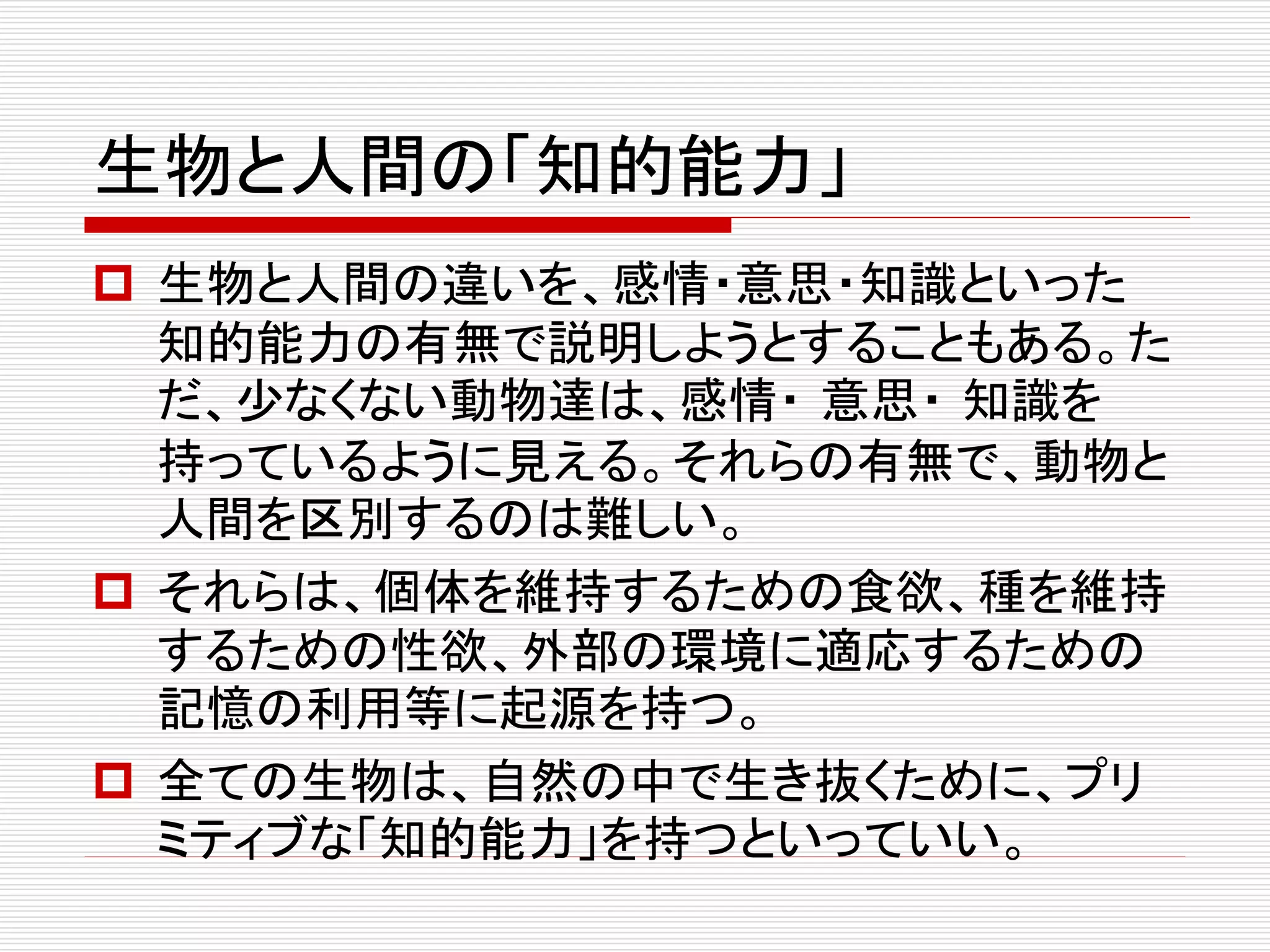 生物と人間の「知的能力」
 生物と人間の違いを、感情・意思・知識といった
知的能力の有無で説明しようとすることもある。た
だ、少なくない動物達は、感情・ 意思・ 知識を
持っているように見える。それらの有無で、動物と
人間を区別するのは難しい。
 それらは、個体を維持するための食欲、種を維持
するための性欲、外部の環境に適応するための
記憶の利用等に起源を持つ。
 全ての生物は、自然の中で生き抜くために、プリ
ミティブな「知的能力」を持つといっていい。
 