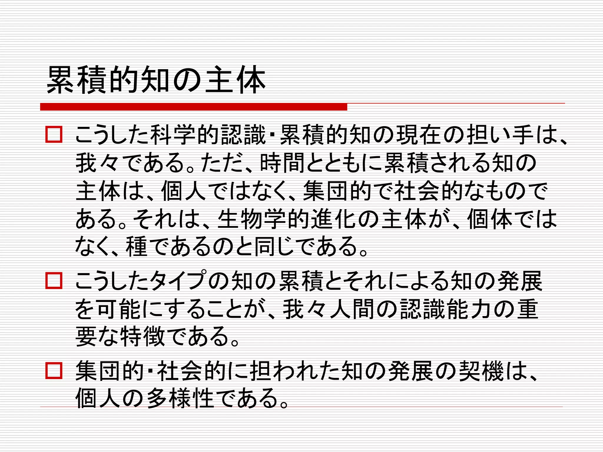 累積的知の主体
 こうした科学的認識・累積的知の現在の担い手は、
我々である。ただ、時間とともに累積される知の
主体は、個人ではなく、集団的で社会的なもので
ある。それは、生物学的進化の主体が、個体では
なく、種であるのと同じである。
 こうしたタイプの知の累積とそれによる知の発展
を可能にすることが、我々人間の認識能力の重
要な特徴である。
 集団的・社会的に担われた知の発展の契機は、
個人の多様性である。
 
