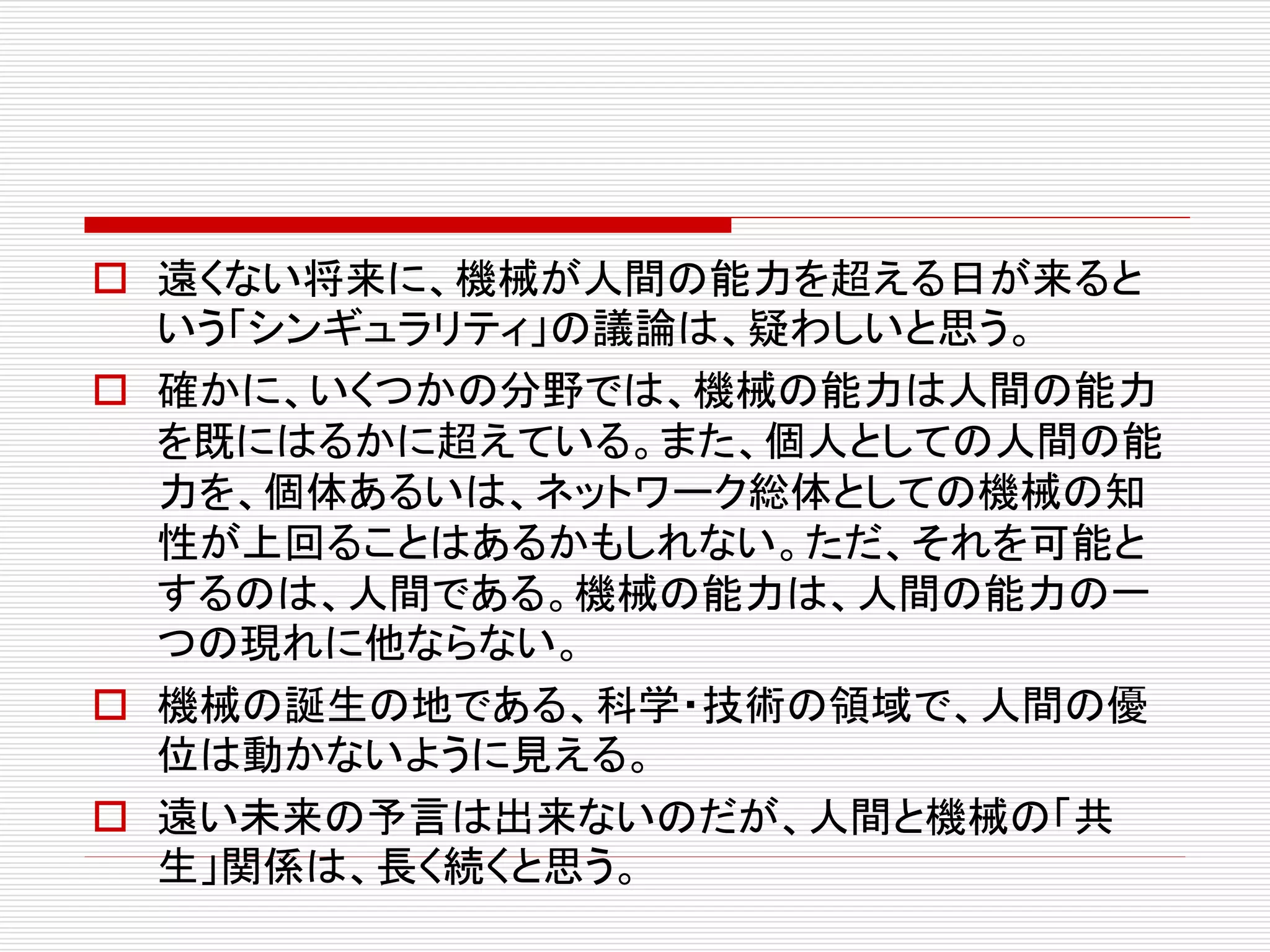  遠くない将来に、機械が人間の能力を超える日が来ると
いう「シンギュラリティ」の議論は、疑わしいと思う。
 確かに、いくつかの分野では、機械の能力は人間の能力
を既にはるかに超えている。また、個人としての人間の能
力を、個体あるいは、ネットワーク総体としての機械の知
性が上回ることはあるかもしれない。ただ、それを可能と
するのは、人間である。機械の能力は、人間の能力の一
つの現れに他ならない。
 機械の誕生の地である、科学・技術の領域で、人間の優
位は動かないように見える。
 遠い未来の予言は出来ないのだが、人間と機械の「共
生」関係は、長く続くと思う。
 