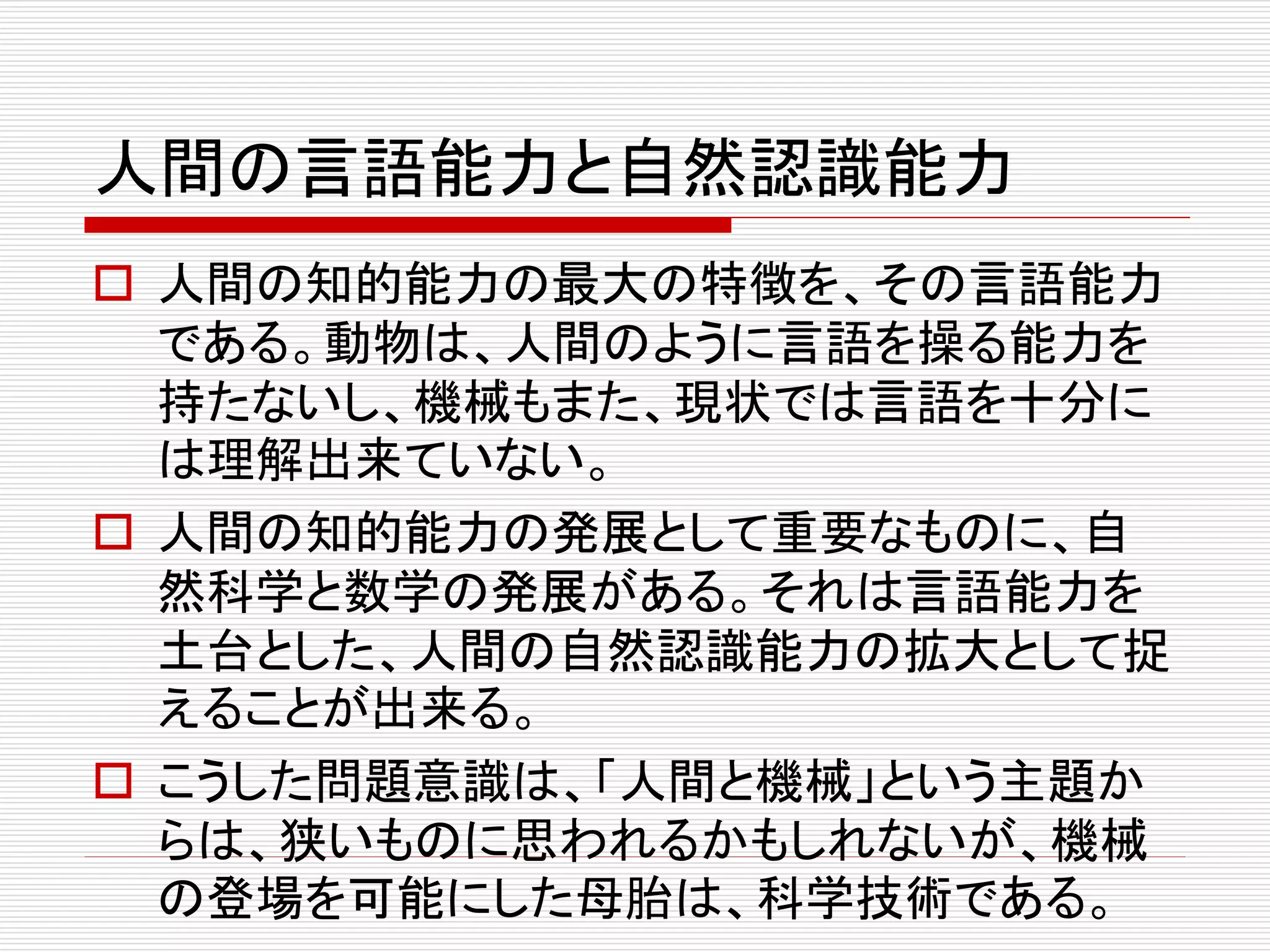 人間の言語能力と自然認識能力
 人間の知的能力の最大の特徴を、その言語能力
である。動物は、人間のように言語を操る能力を
持たないし、機械もまた、現状では言語を十分に
は理解出来ていない。
 人間の知的能力の発展として重要なものに、自
然科学と数学の発展がある。それは言語能力を
土台とした、人間の自然認識能力の拡大として捉
えることが出来る。
 こうした問題意識は、「人間と機械」という主題か
らは、狭いものに思われるかもしれないが、機械
の登場を可能にした母胎は、科学技術である。
 