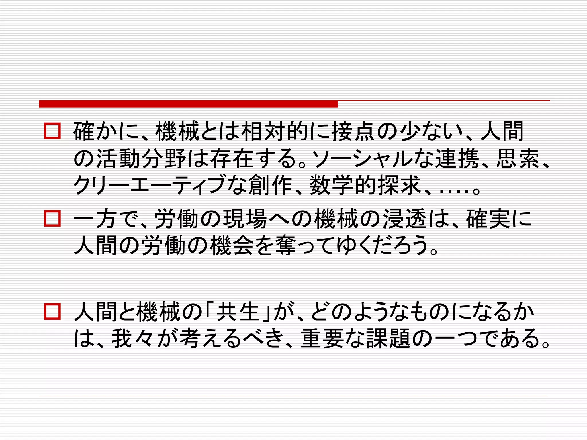  確かに、機械とは相対的に接点の少ない、人間
の活動分野は存在する。ソーシャルな連携、思索、
クリーエーティブな創作、数学的探求、....。
 一方で、労働の現場への機械の浸透は、確実に
人間の労働の機会を奪ってゆくだろう。
 人間と機械の「共生」が、どのようなものになるか
は、我々が考えるべき、重要な課題の一つである。
 