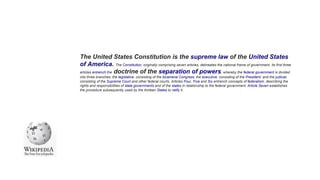 The United States Constitution is the supreme law of the United States
of America. The Constitution, originally comprising seven articles, delineates the national frame of government. Its first three
articles entrench the doctrine of the separation of powers, whereby the federal government is divided
into three branches: the legislative, consisting of the bicameral Congress; the executive, consisting of the President; and the judicial,
consisting of the Supreme Court and other federal courts. Articles Four, Five and Six entrench concepts of federalism, describing the
rights and responsibilities of state governments and of the states in relationship to the federal government. Article Seven establishes
the procedure subsequently used by the thirteen States to ratify it.
 