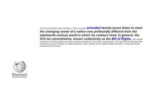 Since the Constitution came into force in 1789, it has been amended twenty-seven times to meet
the changing needs of a nation now profoundly different from the
eighteenth-century world in which its creators lived. In general, the
first ten amendments, known collectively as the Bill of Rights, offer specific
protections of individual liberty and justice and place restrictions on the powers of government. The majority of the seventeen later
amendments expand individual civil rights protections. Others address issues related to federal authority or modify government
processes and procedures.
 