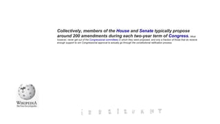 Collectively, members of the House and Senate typically propose
around 200 amendments during each two-year term of Congress. Most
however, never get out of the Congressional committees in which they were proposed, and only a fraction of those that do receive
enough support to win Congressional approval to actually go through the constitutional ratification process.
 