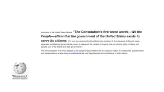 According to the United States Senate: "The Constitution's first three words—We the
People—affirm that the government of the United States exists to
serve its citizens. For over two centuries the Constitution has remained in force because its framers wisely
separated and balanced governmental powers to safeguard the interests of majority rule and minority rights, of liberty and
equality, and of the federal and state governments."
The first constitution of its kind, adopted by the people's representatives for an expansive nation, it is interpreted, supplemented,
and implemented by a large body of constitutional law, and has influenced the constitutions of other nations.
 