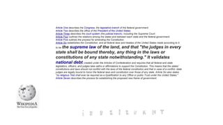 Article One describes the Congress, the legislative branch of the federal government.
Article Two describes the office of the President of the United States.
Article Three describes the court system (the judicial branch), including the Supreme Court.
Article Four outlines the relations among the states and between each state and the federal government.
Article Five outlines the process for amending the Constitution.
Article Six establishes the Constitution, and all federal laws and treaties of the United States made according to it,
to be the supreme law of the land, and that "the judges in every
state shall be bound thereby, any thing in the laws or
constitutions of any state notwithstanding." It validates
national debt created under the Articles of Confederation and requires that all federal and state
legislators, officers, and judges take oaths or affirmations to support the Constitution. This means that the states'
constitutions and laws should not conflict with the laws of the federal constitution and that in case of a conflict, state
judges are legally bound to honor the federal laws and constitution over those of any state. Article Six also states
"no religious Test shall ever be required as a Qualification to any Office or public Trust under the United States."
Article Seven describes the process for establishing the proposed new frame of government.
 
