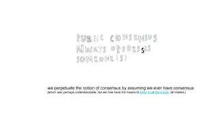 we perpetuate the notion of consensus by assuming we ever have consensus
[which was perhaps understandable. but we now have the means to listen to all the voices. all matters.]
 