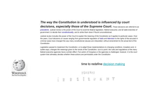 The way the Constitution is understood is influenced by court
decisions, especially those of the Supreme Court. These decisions are referred to as
precedents. Judicial review is the power of the Court to examine federal legislation, federal executive, and all state branches of
government, to decide their constitutionality, and to strike them down if found unconstitutional.
Judicial review includes the power of the Court to explain the meaning of the Constitution as it applies to particular cases. Over
the years, Court decisions on issues ranging from governmental regulation of radio and television to the rights of the accused in
criminal cases have changed the way many constitutional clauses are interpreted, without amendment to the actual text of the
Constitution.
Legislation passed to implement the Constitution, or to adapt those implementations to changing conditions, broadens and, in
subtle ways, changes the meanings given to the words of the Constitution. Up to a point, the rules and regulations of the many
federal executive agencies have a similar effect. If an action of Congress or the agencies is challenged, however, it is the court
system that ultimately decides whether these actions are permissible under the Constitution.
time to redefine decision making
 