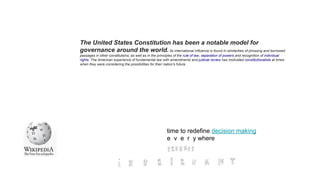 time to redefine decision making
e v e r y where
The United States Constitution has been a notable model for
governance around the world. Its international influence is found in similarities of phrasing and borrowed
passages in other constitutions, as well as in the principles of the rule of law, separation of powers and recognition of individual
rights. The American experience of fundamental law with amendments and judicial review has motivated constitutionalists at times
when they were considering the possibilities for their nation's future.
 