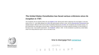The United States Constitution has faced various criticisms since its
inception in 1787.
The Constitution did not originally define who was eligible to vote, allowing each state to determine who was eligible. In the early
history of the U.S., most states allowed only white male adult property owners to vote. Until the Reconstruction Amendments were
adopted between 1865 and 1870, the five years immediately following the Civil War, the Constitution did not abolish slavery, nor
give citizenship and voting rights to former slaves. These amendments did not include a specific prohibition on discrimination on
the basis of sex; it took another amendment – the Nineteenth, ratified in 1920 – for the Constitution to prohibit any United States
citizen from being denied the right to vote on the basis of sex.
time to disengage from consensus
 