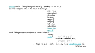 because how is .. voting/war/justice/liberty .. working out for us..?
seems we spend a lot of the hours of our days..
protesting
complaining
stressing
lobbying
begging
obeying
following
submitting
inspecting
on-hold
after 200+ years shouldn’t we be a little closer to..
liberty
equity?
perhaps we give ourselves a go.. by giving something else a go
let’s just see
 