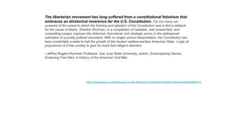 The libertarian movement has long suffered from a constitutional fetishism that
embraces an ahistorical reverence for the U.S. Constitution. Far too many are
unaware of the extent to which the framing and adoption of the Constitution was in fact a setback
for the cause of liberty. Sheldon Richman, in a compilation of readable, well researched, and
compelling essays, exposes the historical, theoretical, and strategic errors in the widespread
reification of a purely political document. With no single correct interpretation, the Constitution has
been predictably unable to halt the growth of the modern welfare-warfare American State. I urge all
proponents of a free society to give his book their diligent attention.
--Jeffrey Rogers Hummel, Professor, San Jose State University; author, Emancipating Slaves,
Enslaving Free Men: A History of the American Civil War
https://www.amazon.com/Americas-Counter-Revolution-Constitution-Sheldon-Richman/dp/0692687912
 