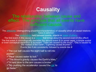 Causality
The relationship between cause and
effect. The principle that all events have
sufficient causes.
The differentia (distinguishing properties/characteristics) of causality which all causal relations
have in common:
The relationships held between events, objects or states of affairs.
The first event A (the cause) is a reason that brings about the second event B (the effect)
The first event A chronologically precedes the second event B (in some cases, a simple spatial
or even conceptual separation is accepted: "Tides are caused by the moon", "Day is caused by
the rotation of the Earth", "Lightning causes thunder")
Events like A are consistently followed by events like B

The cue ball causes the eight ball to roll into
pocket."
"Heat causes water to boil."
"The Moon's gravity causes the Earth's tides."
"A hard blow to the arm causes a bruise."
"My pushing the accelerator caused the car to
go faster."

 