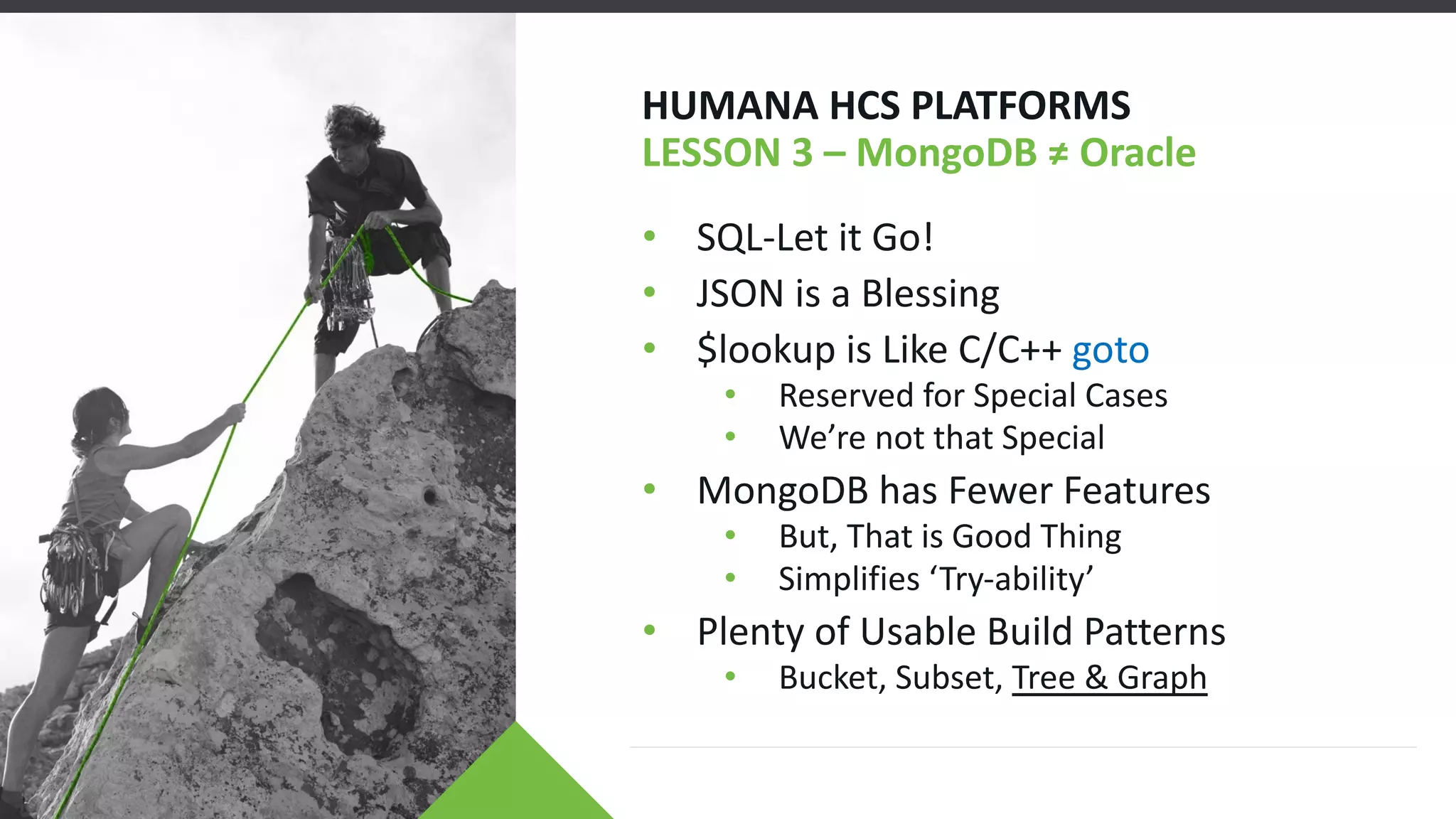 HUMANA HCS PLATFORMS
LESSON 3 – MongoDB ≠ Oracle
• SQL-Let it Go!
• JSON is a Blessing
• $lookup is Like C/C++ goto
• Reserved for Special Cases
• We’re not that Special
• MongoDB has Fewer Features
• But, That is Good Thing
• Simplifies ‘Try-ability’
• Plenty of Usable Build Patterns
• Bucket, Subset, Tree & Graph
 