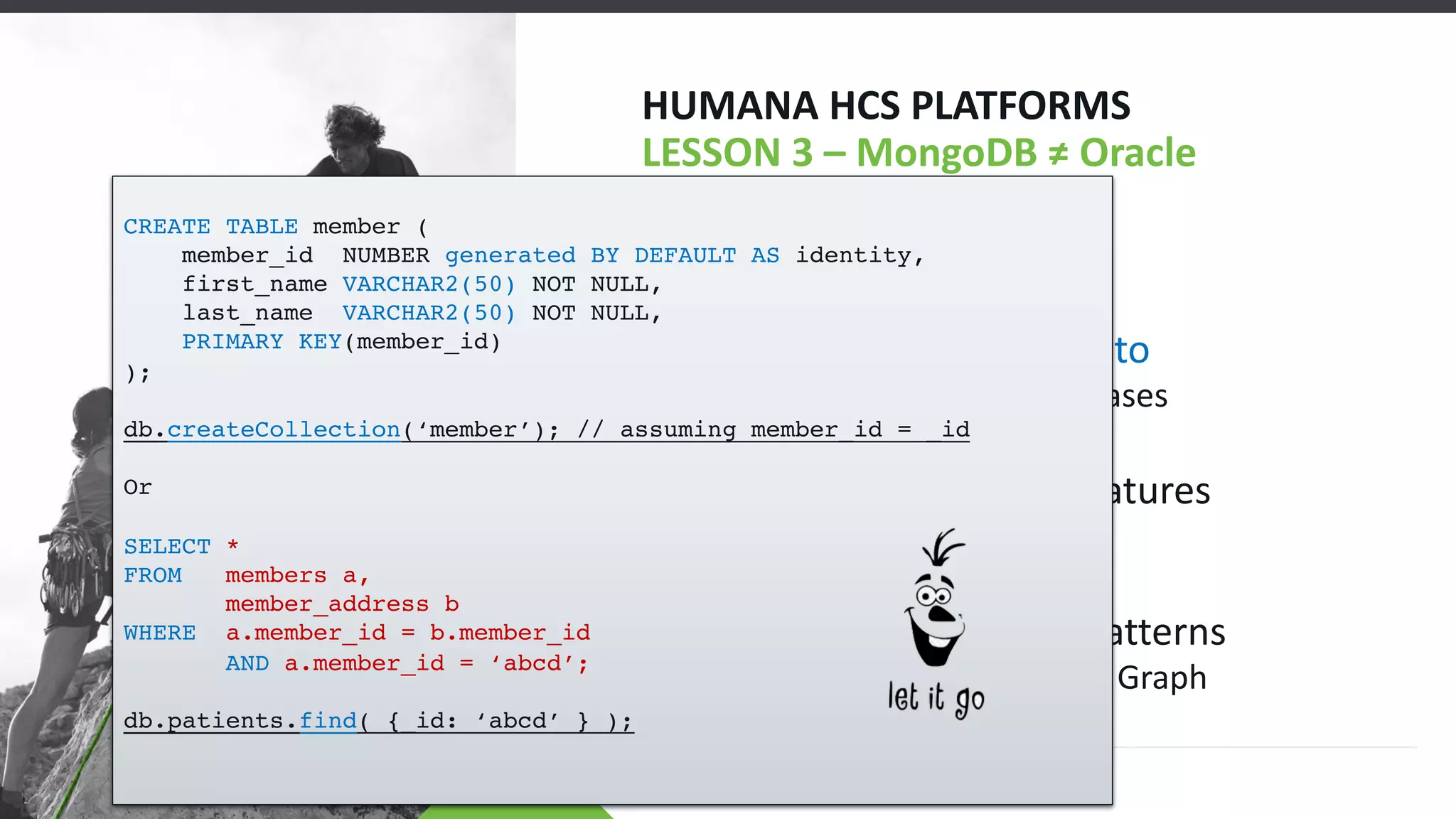 HUMANA HCS PLATFORMS
LESSON 3 – MongoDB ≠ Oracle
• SQL-Let it Go!
• JSON is a Blessing
• $lookup is Like C/C++ goto
• Reserved for Special Cases
• We’re not that Special
• MongoDB has Fewer Features
• That is Good
• Try-ability
• Plenty of Usable Build Patterns
• Bucket, Subset, Tree & Graph
CREATE TABLE member (
member_id NUMBER generated BY DEFAULT AS identity,
first_name VARCHAR2(50) NOT NULL,
last_name VARCHAR2(50) NOT NULL,
PRIMARY KEY(member_id)
);
db.createCollection(‘member’); // assuming member_id = _id
Or
SELECT *
FROM members a,
member_address b
WHERE a.member_id = b.member_id
AND a.member_id = ‘abcd’;
db.patients.find( {_id: ‘abcd’ } );
 