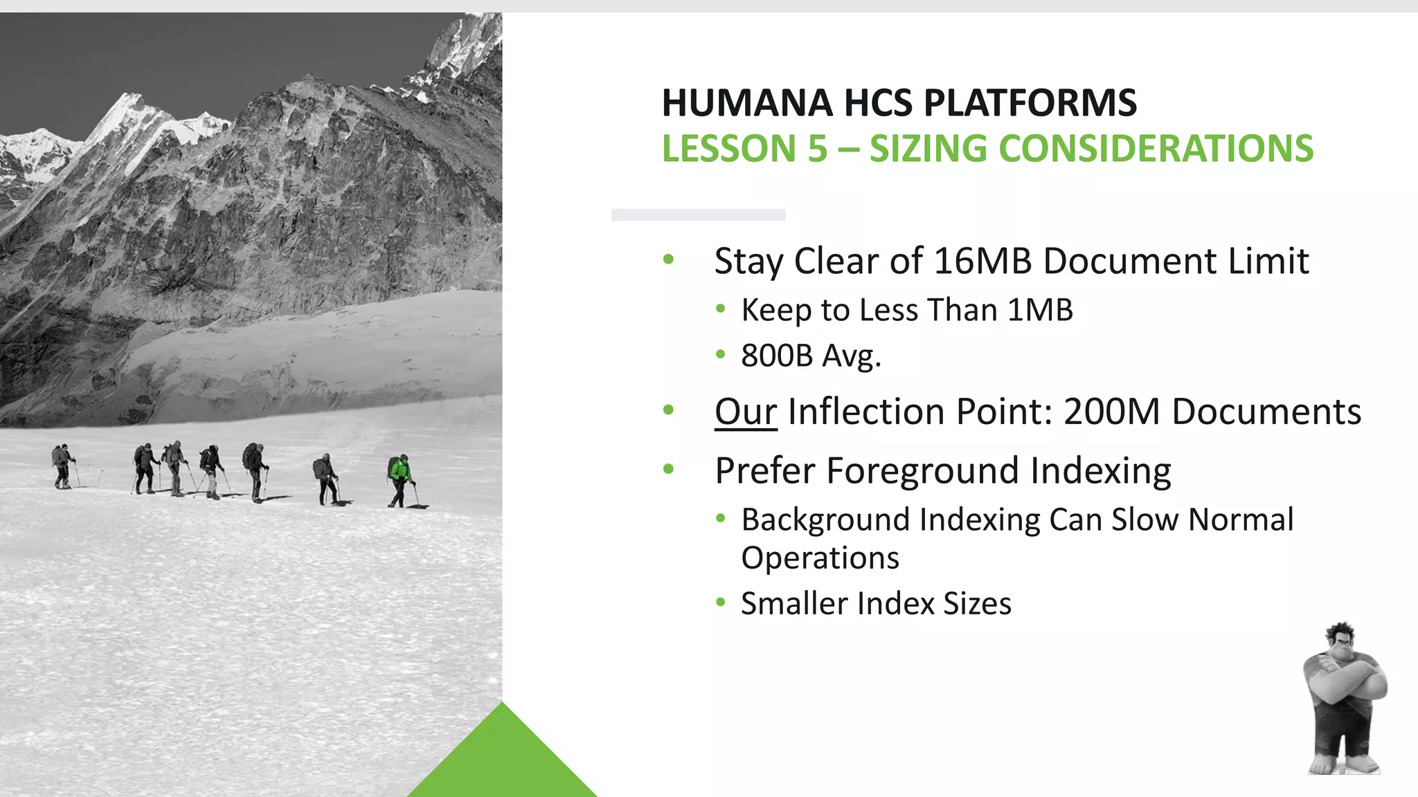HUMANA HCS PLATFORMS
LESSON 5 – SIZING CONSIDERATIONS
• Stay Clear of 16MB Document Limit
• Keep to Less Than 1MB
• 800B Avg.
• Our Inflection Point: 200M Documents
• Prefer Foreground Indexing
• Background Indexing Can Slow Normal
Operations
• Smaller Index Sizes
 