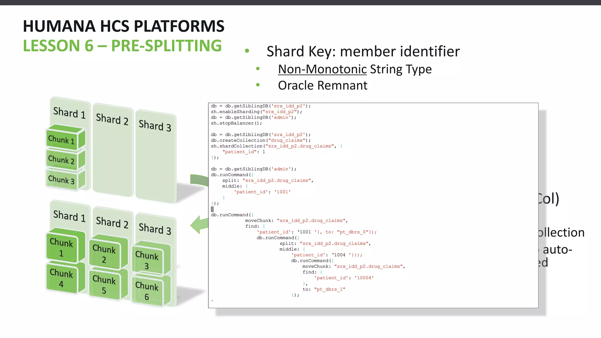 HUMANA HCS PLATFORMS
LESSON 6 – PRE-SPLITTING • Shard Key: member identifier
• Non-Monotonic String Type
• Oracle Remnant
• Try 1: Naïve member id Splitter
• Divided min/max keys into n bins
• Keys were “clumpy”
• Try 2: MongoDB did Initial Work (5 days/Col)
1. Established IOPS, Network, Oplog Params
2. Stored _id, min/max for ns(database) in new Collection
3. Used python and “master_chunk” collection to auto-
generate pre-splitting JS scripts for each sharded
collection.
 