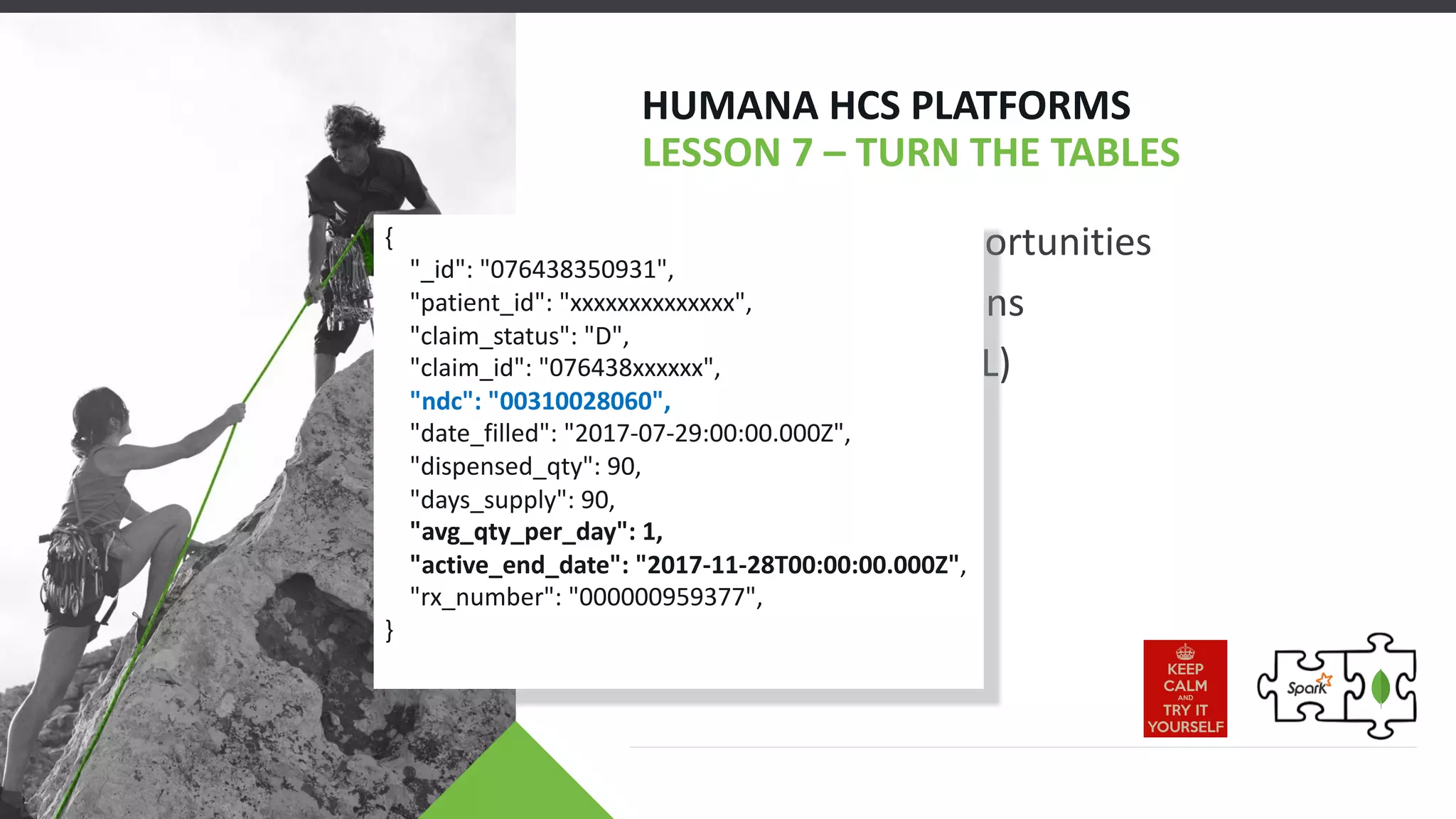 • Exploit New Opportunities
• Active Medications
• Pre-Filtering (CQL)
HUMANA HCS PLATFORMS
LESSON 7 – TURN THE TABLES
{
"_id": "076438350931",
"patient_id": "xxxxxxxxxxxxxx",
"claim_status": "D",
"claim_id": "076438xxxxxx",
"ndc": "00310028060",
"date_filled": "2017-07-29:00:00.000Z",
"dispensed_qty": 90,
"days_supply": 90,
"avg_qty_per_day": 1,
"active_end_date": "2017-11-28T00:00:00.000Z",
"rx_number": "000000959377",
}
 