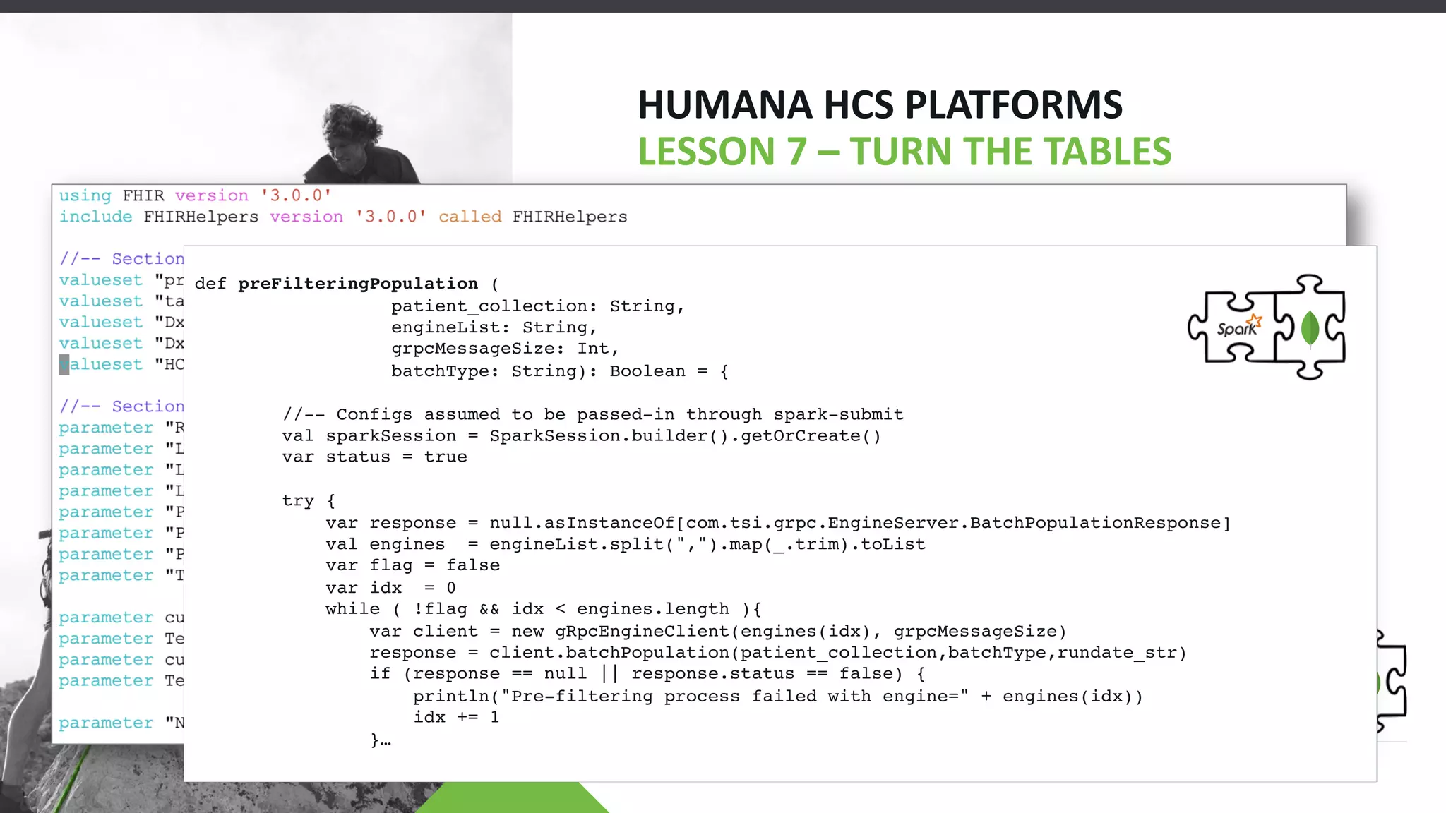HUMANA HCS PLATFORMS
LESSON 7 – TURN THE TABLES
• Turn Disadvantages into Advantages
• Active Medications
• Pre-Filtering (CQL)
def preFilteringPopulation (
patient_collection: String,
engineList: String,
grpcMessageSize: Int,
batchType: String): Boolean = {
//-- Configs assumed to be passed-in through spark-submit
val sparkSession = SparkSession.builder().getOrCreate()
var status = true
try {
var response = null.asInstanceOf[com.tsi.grpc.EngineServer.BatchPopulationResponse]
val engines = engineList.split(",").map(_.trim).toList
var flag = false
var idx = 0
while ( !flag && idx < engines.length ){
var client = new gRpcEngineClient(engines(idx), grpcMessageSize)
response = client.batchPopulation(patient_collection,batchType,rundate_str)
if (response == null || response.status == false) {
println("Pre-filtering process failed with engine=" + engines(idx))
idx += 1
}…
 