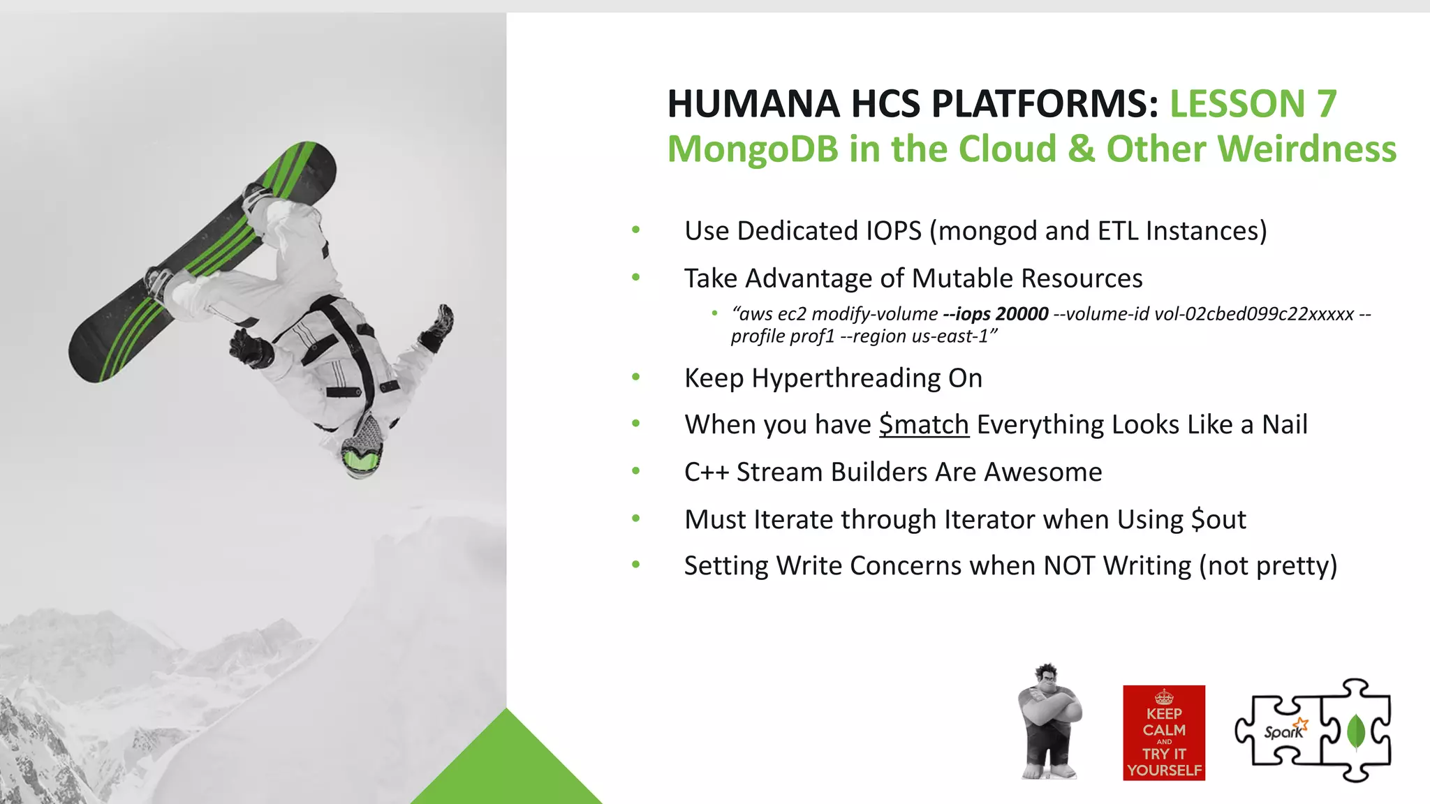 HUMANA HCS PLATFORMS: LESSON 7
MongoDB in the Cloud & Other Weirdness
• Use Dedicated IOPS (mongod and ETL Instances)
• Take Advantage of Mutable Resources
• “aws ec2 modify-volume --iops 20000 --volume-id vol-02cbed099c22xxxxx --
profile prof1 --region us-east-1”
• Keep Hyperthreading On
• When you have $match Everything Looks Like a Nail
• C++ Stream Builders Are Awesome
• Must Iterate through Iterator when Using $out
• Setting Write Concerns when NOT Writing (not pretty)
 