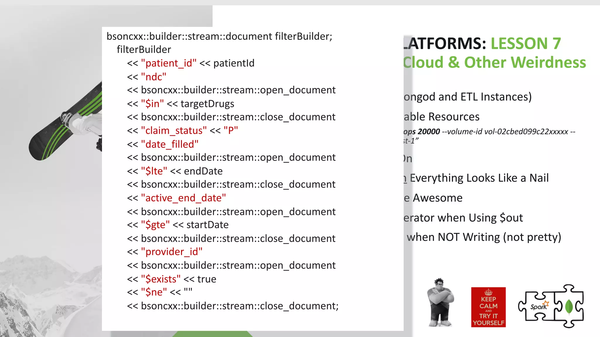 HUMANA HCS PLATFORMS: LESSON 7
MongoDB in the Cloud & Other Weirdness
• Use Dedicated IOPS (mongod and ETL Instances)
• Take Advantage of Mutable Resources
• “aws ec2 modify-volume --iops 20000 --volume-id vol-02cbed099c22xxxxx --
profile prof1 --region us-east-1”
• Keep Hyperthreading On
• When you have $match Everything Looks Like a Nail
• C++ Stream Builders Are Awesome
• Must Iterate through Iterator when Using $out
• Setting Write Concerns when NOT Writing (not pretty)
bsoncxx::builder::stream::document filterBuilder;
filterBuilder
<< "patient_id" << patientId
<< "ndc"
<< bsoncxx::builder::stream::open_document
<< "$in" << targetDrugs
<< bsoncxx::builder::stream::close_document
<< "claim_status" << "P"
<< "date_filled"
<< bsoncxx::builder::stream::open_document
<< "$lte" << endDate
<< bsoncxx::builder::stream::close_document
<< "active_end_date"
<< bsoncxx::builder::stream::open_document
<< "$gte" << startDate
<< bsoncxx::builder::stream::close_document
<< "provider_id"
<< bsoncxx::builder::stream::open_document
<< "$exists" << true
<< "$ne" << ""
<< bsoncxx::builder::stream::close_document;
 