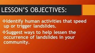 Identify human activities that speed
up or trigger landslides.
Suggest ways to help lessen the
occurrence of landslides in your
community.
LESSON’S OBJECTIVES:
 