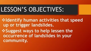 LESSON’S OBJECTIVES:
Identify human activities that speed
up or trigger landslides.
Suggest ways to help lessen the
occurrence of landslides in your
community.
 