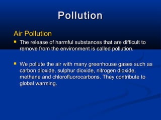 PollutionPollution
Air PollutionAir Pollution
 The release of harmful substances that are difficult toThe release of harmful substances that are difficult to
remove from the environment is called pollution.remove from the environment is called pollution.
 We pollute the air with many greenhouse gases such asWe pollute the air with many greenhouse gases such as
carbon dioxide, sulphur dioxide, nitrogen dioxide,carbon dioxide, sulphur dioxide, nitrogen dioxide,
methane and chlorofluorocarbons. They contribute tomethane and chlorofluorocarbons. They contribute to
global warming.global warming.
 