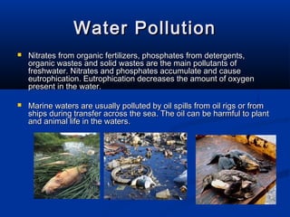 Water PollutionWater Pollution
 Nitrates from organic fertilizers, phosphates from detergents,Nitrates from organic fertilizers, phosphates from detergents,
organic wastes and solid wastes are the main pollutants oforganic wastes and solid wastes are the main pollutants of
freshwater. Nitrates and phosphates accumulate and causefreshwater. Nitrates and phosphates accumulate and cause
eutrophication. Eutrophication decreases the amount of oxygeneutrophication. Eutrophication decreases the amount of oxygen
present in the water.present in the water.
 Marine waters are usually polluted by oil spills from oil rigs or fromMarine waters are usually polluted by oil spills from oil rigs or from
ships during transfer across the sea. The oil can be harmful to plantships during transfer across the sea. The oil can be harmful to plant
and animal life in the waters.and animal life in the waters.
 