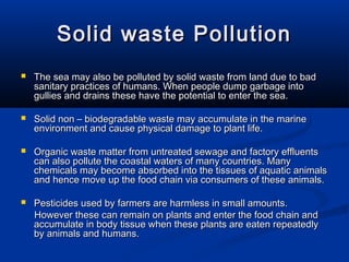 Solid waste PollutionSolid waste Pollution
 The sea may also be polluted by solid waste from land due to badThe sea may also be polluted by solid waste from land due to bad
sanitary practices of humans. When people dump garbage intosanitary practices of humans. When people dump garbage into
gullies and drains these have the potential to enter the sea.gullies and drains these have the potential to enter the sea.
 Solid non – biodegradable waste may accumulate in the marineSolid non – biodegradable waste may accumulate in the marine
environment and cause physical damage to plant life.environment and cause physical damage to plant life.
 Organic waste matter from untreated sewage and factory effluentsOrganic waste matter from untreated sewage and factory effluents
can also pollute the coastal waters of many countries. Manycan also pollute the coastal waters of many countries. Many
chemicals may become absorbed into the tissues of aquatic animalschemicals may become absorbed into the tissues of aquatic animals
and hence move up the food chain via consumers of these animals.and hence move up the food chain via consumers of these animals.
 Pesticides used by farmers are harmless in small amounts.Pesticides used by farmers are harmless in small amounts.
However these can remain on plants and enter the food chain andHowever these can remain on plants and enter the food chain and
accumulate in body tissue when these plants are eaten repeatedlyaccumulate in body tissue when these plants are eaten repeatedly
by animals and humans.by animals and humans.
 