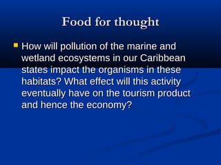 Food for thoughtFood for thought
 How will pollution of the marine andHow will pollution of the marine and
wetland ecosystems in our Caribbeanwetland ecosystems in our Caribbean
states impact the organisms in thesestates impact the organisms in these
habitats? What effect will this activityhabitats? What effect will this activity
eventually have on the tourism producteventually have on the tourism product
and hence the economy?and hence the economy?
 