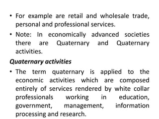 • For example are retail and wholesale trade,
personal and professional services.
• Note: In economically advanced societies
there are Quaternary and Quaternary
activities.
Quaternary activities
• The term quaternary is applied to the
economic activities which are composed
entirely of services rendered by white collar
professionals working in education,
government, management, information
processing and research.
 