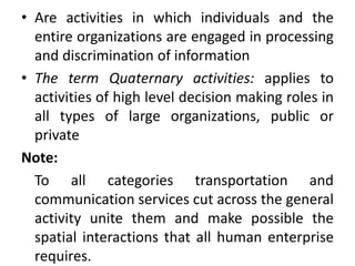 • Are activities in which individuals and the
entire organizations are engaged in processing
and discrimination of information
• The term Quaternary activities: applies to
activities of high level decision making roles in
all types of large organizations, public or
private
Note:
To all categories transportation and
communication services cut across the general
activity unite them and make possible the
spatial interactions that all human enterprise
requires.
 