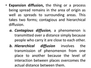 • Expansion diffusion, the thing or a process
being spread remains in the area of origin as
well as spreads to surrounding areas. This
takes two forms; contagious and hierarchical
diffusion.
a. Contagious diffusion, a phenomenon is
transmitted over a distance simply because
people who carry it are close to each other.
b. Hierarchical diffusion involves the
transmission of phenomenon from one
place to another because the level of
interaction between places overcomes the
actual distance between them.
 