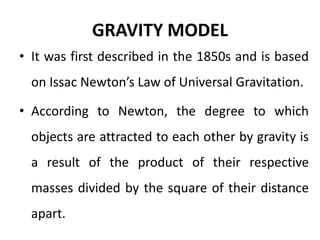 GRAVITY MODEL
• It was first described in the 1850s and is based
on Issac Newton’s Law of Universal Gravitation.
• According to Newton, the degree to which
objects are attracted to each other by gravity is
a result of the product of their respective
masses divided by the square of their distance
apart.
 