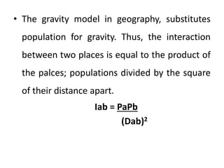 • The gravity model in geography, substitutes
population for gravity. Thus, the interaction
between two places is equal to the product of
the palces; populations divided by the square
of their distance apart.
Iab = PaPb
(Dab)2
 