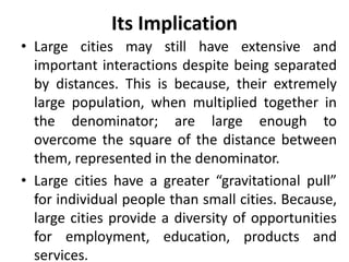 Its Implication
• Large cities may still have extensive and
important interactions despite being separated
by distances. This is because, their extremely
large population, when multiplied together in
the denominator; are large enough to
overcome the square of the distance between
them, represented in the denominator.
• Large cities have a greater “gravitational pull”
for individual people than small cities. Because,
large cities provide a diversity of opportunities
for employment, education, products and
services.
 