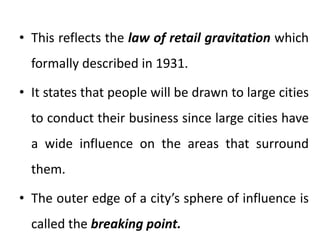 • This reflects the law of retail gravitation which
formally described in 1931.
• It states that people will be drawn to large cities
to conduct their business since large cities have
a wide influence on the areas that surround
them.
• The outer edge of a city’s sphere of influence is
called the breaking point.
 