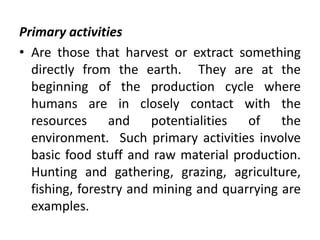 Primary activities
• Are those that harvest or extract something
directly from the earth. They are at the
beginning of the production cycle where
humans are in closely contact with the
resources and potentialities of the
environment. Such primary activities involve
basic food stuff and raw material production.
Hunting and gathering, grazing, agriculture,
fishing, forestry and mining and quarrying are
examples.
 