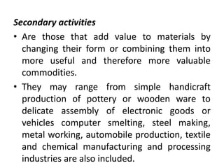 Secondary activities
• Are those that add value to materials by
changing their form or combining them into
more useful and therefore more valuable
commodities.
• They may range from simple handicraft
production of pottery or wooden ware to
delicate assembly of electronic goods or
vehicles computer smelting, steel making,
metal working, automobile production, textile
and chemical manufacturing and processing
industries are also included.
 