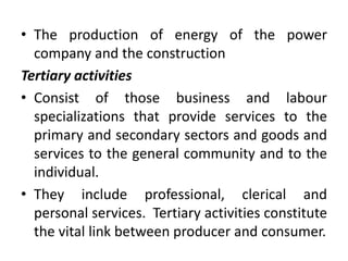 • The production of energy of the power
company and the construction
Tertiary activities
• Consist of those business and labour
specializations that provide services to the
primary and secondary sectors and goods and
services to the general community and to the
individual.
• They include professional, clerical and
personal services. Tertiary activities constitute
the vital link between producer and consumer.
 