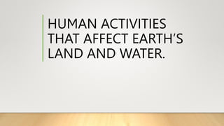 HUMAN ACTIVITIES
THAT AFFECT EARTH’S
LAND AND WATER.
 